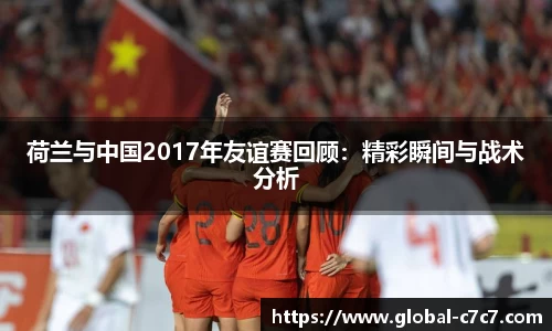 荷兰与中国2017年友谊赛回顾：精彩瞬间与战术分析